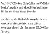 Read: It could save millions of lives WASHINGTON - Rep. Chris Collins told CNN that he didn't read the entire Republican health care bill that the House passed Thursday. And then he told The Buffalo News that he was unaware of a key provision in the bill that decimates a health plan that serves 635,000 New Yorkers.