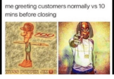 me greeting customers normally vs 10 mins before closing USS POPPIN JIM B