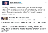 Joe Walsh @WalshFreedom Sorry Jimmy Kimmel: your sad story doesn't obligate me or anybody else to pay for somebody else's health care. 5/2/17, 12:39 PM Todd Holloman 4 hrs Hendron, KY Conservatives: Abortion is murder! Also Conservatives: Why should my tax dollars help keep your baby alive?