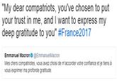 "My dear compatriots, you've chosen to put your trust in me, and I want to express my deep gratitude to you" #France2017 Emmanuel Macron@EmmanuelMacron Mes chers compatriotes, vous avez choisi de m'accorder votre confiance et je tiens à vous exprimer ma profonde gratitude
