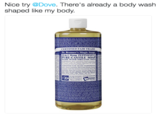 Nice try @Dove. There's already a body wash shaped like my body. CERTIFIED FAIR TRADE Dr. Bronner's Magic Soaps 8-in-1 Hemp PEPPERMIN PURE-CASTILE SOAP MADE WITH ORGANIC OILS