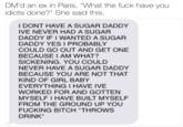 DM'd an ex in Paris, "What the f--- have you idiots done?" She said this, I DONT HAVE A SUGAR DADDY IVE NEVER HAD A SUGAR DADDY IF I WANTED A SUGAR DADDY YES I PROBABLY COULD GO OUT AND GET ONE BECAUSE I AM WHAT? SICKENING. YOU COULD NEVER HAVE A SUGAR DADDY BECAUSE YOU ARE NOT THAT KIND OF GIRL BABY EVERYTHING I HAVE IVE WORKED FOR AND GOTTEN MYSELF I HAVE BUILT MYSELF FROM THE GROUND UP YOU F------ BITCH THROWS DRINK