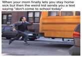 When your mom finally lets you stay home sick but then the weird kid sends you a text saying "don't come to school today"