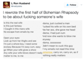LRon Husband @mattytalks Follow I rewrote the first half of Bohemian Rhapsody to be about f------ someone's wife Is this the real wife Is this just fantasy I Caught in this mans wife No escape from emails by me Mama, just cucked a man ucked his wife on his own bed Ate her ass, she gave me head Mama, I had just c-- And now she wants to blow me nyway Mama, ooooooo Didn't mean to cuck this guy f my emails not read this time Open your eyes Look up from her thighs and see I'm just a w---- boy, I need some ecstasy Because l'm easy c--, easy go When your wife gives a show Any wife your wife blows doesn't really omorrow, carry on, carry on, as if matter to me, to me othing really matters