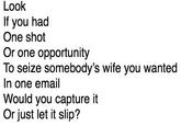Look If you had One shot Or one opportunity To seize somebody's wife you wanted In one email Would you capture it Or just let it slip?