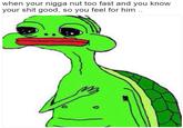 when your n---- nut too fast and you know your s--- good, so you feel for him