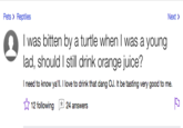 Pets> Reptiles Next> I was bitten by a turtle when I was a young lad, should I still drink orange juice? I need to know ya'll. 1 love to drink that dang OJ. It be tasting very good to me. ☆ 12 following 24 answers