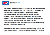 PepsiTM @pepsi pebspi wads jsut,, tryying to porjectt aglobl messagse of Unitiy,,, peaece nd undrtsandiggn,,, clealry we misesd the amarkand god imm sorry,,we dindt insdentd to make light,, of any seriosu issue, godd im shasking so bdad im sorry im anyy further rolluit kenadll im sorrry for piutting yuo in tjis psotiosn, fuuck imm srory,,,f uck