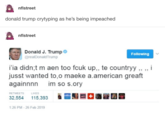 nflstreet donald trump crytyping as he's being impeached nflstreet Donald J. Trump @realDonaldTrump Following i'ia didn;t m aen too f--- up,, te countryy,, ,, i jusst wanted to,o maeke a.american greaft againnnn im so s.ory 32,554 15,393 1:26 PM-26 Feb 2019 RETWEETS LIKES " 騒