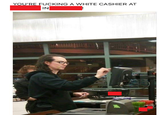 YOU'RE F------ A WHITE CASHIER AT IN