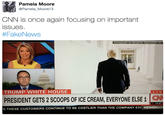 Pamela Moore @Pamela Moore13 CNN is once again focusing on important ssues #FakeNews Photograph by Benjamin Rasmussen for TRUMP WHITE HOUSE LIV PRESIDENT GETS 2 SCOOPS OF ICE CREAM, EVERYONE ELSE 1 CN -11.27 S THESE CUSTOMERS CONTINUE TO BE COSTLIER THAN THE COMPANY EXF NEWSROo Donald Trump Ice cream White House presentation communication