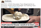 WATCH: CNN Devotes Two Segments to Trump's 'Executive Privilege' for Eating Two Scoops..  Ferdinand @StFerdinandll WATCH: CNN Devotes Two Segments to Trump's 'Executive Privilege for Eating Two Scoops.. dld.bz/f-HayV JEANNE MOOS LLNATI TRUMP'S EXECUTIVE PRIVILEGE:2 SCOOPS OF ICE CREAM W 57 PM P OUTFRON OW