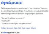dependapotamus Traditionally a service-members dependent who is a "stay at home mom" that doesn't do a damn thing all day besides sitting on the couch looking remarkably similar to jabba the hut leaching off of military benefits and eating anything that gets too close. "Dude what the hell is that on your couch?" "Thats my wife! "You need to do something with that dependapotamus." #military #dependent #hippo #sloth #large creature #lethargic by Daemion September 14, 2008