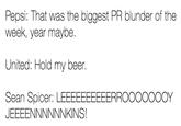 Pepsi: That was the biggest PR blunder of the week, year maybe United: Hold my beer. Sean Spicer: LEEEEEEEEEERROOOOOOOY JEEEENNNNNNKINS!