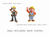 Bob the Builder Since when did this... . . .become more beautiful than this? REAL BUILDERS HAVE CURVES