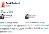 Patrick Monahan @pattymo Shot, chaser Sean Hannity @seanhannity Sean Hannity。 @seanhannity Up next is our Fake News Roundup... Former DC homicide detective @rodwheeler joins me next to discuss his @JoeConchaTV and @RichardGrenell will investigation of the death of DNC staffer respond to the latest media bias #Hannity Seth Rich #Hannity