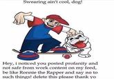 Swearing ain't cool, dog! Hey, i noticed you posted profanity and not safe from work content on my feed be like Ronnie the Rapper and say no to such things! delete this please thank yo