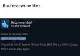 Rust reviews be like: Recommended 92.3 hrs on record Posted: 24 December, 2015 EARLY ACCESS REVIEW I found an AK-47 before I found food, I felt like a child in Congo. 10/10 would play again