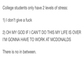 College students only have 2 levels of stress: 1) I don't give a f--- 2) OH MY GOD IF I CAN'T DO THIS MY LIFE IS OVER 'M GONNA HAVE TO WORK AT MCDONALDS There is no in between