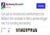 Big Glowing Orb Lund @Mobute Following I am just so honored and overwhelmed to be @Slate's first candidate to field a general blogger role. It is humbling and exciting. RETWEETS LIKES 2 21