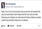 Milo Yiannopoulos 23 May at 10:08 . Facebook Mentions . Sadly, Ariana Grande is too stupid to wise up and warn her European fans about the real threats to their freedom and their lives. She remain ferociously pro-immigrant, pro-Islam and anti-America. Makes you wonder whether they bombed to attack her or in solidarity. 1d1 Like Comment ◆ Share
