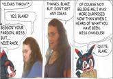 NKS, BLAKE. oF COURSE NOT! BUT, DON'TGET BELIEVE ME, I WAS ) THANKS, BL GEE. *CLEARS THROAT* BELIEVE ME, NOT! ANY IDEAS. MORE DURPRISED NOW THAN WHEN I HEARD OF WHAT YOU HAVE BEEN, MISS CHANDLER! YES, BLAKE? BEGGIN' YOUR MISS. PARDON, BUT. NICE RACK QUITE, BLAKE