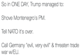 So in ONE DAY, Trump managed to: Shove Montenegro's PM. Tell NATO it's over. Call Germany "evil, very evil" & threaten trade war w/EU