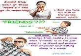 Jimmyl Stop lookin at those "meme's"!! and go do something! ny dont you hang out with ur friends like normal kids?? "FRIENDS"???HobeAt HahalA HAH Al I "hahahahahal well mom, i'm too far detached from reality to know what "friends" is so i'm just going to go ahead and assume that whatever your talking about is a meme pretty cool meme
