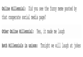 Online Millennial: Did you see the funny meme posted by that cooperate social media page other Online Millennial Yes, it made me laugh Both Millennials in unison: Tonight we will laugh at jokes