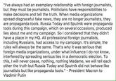 "'ve always had an exemplary relationship with foreign journalists, but they must be journalists. Politicians have responsibilities to make decisions and tell the truth. When media organizations spread disgraceful fake news, they are no longer journalists, they are propaganda tools. Russia Today and Sputnik were propaganda tools during this campaign, which on several occasions, produced lies about me and my campaign. So I considered that they didn't have a place in my HQ. All professional foreign journalists, including Russians, had access to my campaign. It's simple; the rules will always be the same. That's why it was serious that foreign media organizations, under what influence I do not know, interfered by spreading serious lies in a democratic election. To this, I will never cease, nothing, nothing Madame, we will tell each other the truth but Russia Today and Sputnik did not behave like journalists but like propaganda tools." - President Macron to Vladimir Putin
