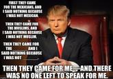 FIRST THEY CAME FOR THE MEXICANS, AND SAID NOTHING BECAUSE IWAS NOT MEXICAN. THEN THEY CAME FOR THE MUSLIMS, AND I SAID NOTHING BECAUSE IWAS NOT MUSLIM. THEN THEY CAME FOR THE AND I SAID NOTHING BECAUSE I WAS NOT THEN THEY CAMEFOR ME AND THERE WAS NO ONE LEFT TO SPEAK FOR ME imgflip .Eo