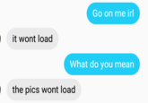 Go on me irl it wont load What do you mean the pics wont load