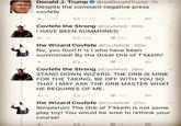 Donald J. Trump @realDonaldTrump 1h covfefe わ23.BK 다 55.9K ·68.5K covfefe the Strong @CovfefeS.32m Despite the constant negative press I HAVE BEEN SUMMONED. 25 434 860 the Wizard Covfefe @CovfefeW 30m No, you fool! It is I who have been summoned! By the Great Orb of T'kketh! 17 47 covfefe the strong @Covfefes. 28m STAND DOWN WIZARD. THE ORB IS MINE FOR THE TAKING. BE OFF WITH YOU SC THAT I MAY ASK THE ORB MASTER WHAT HE REQUIRES OF ME. わ5 52 the Wizard Covfefe @CovfefeW 27m Simpleton! The Orb of T'kketh is not some play toy! You would be wise to rethink your course! t 9 28