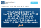 New York Mets Following Mets Statement from the New York Mets WE AOLOGIZE FOR THE INAPPROPRIATE ACTION OF THIS EMPLOYEE. WE DO NOT CONDONE THIS TYPE OF BEHAVIOR. WE ARE DEALING WITH THIS MATTER INTERNALLY Meto