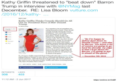 Kathy Griffin threatened to "beat down" Barron Trump in interview with @NYMag last December. RE: Lisa Bloom vulture.com /2016/12/kathy- .. PARTY CHAT Kathy Griffin Thinks Comedy Should Go All Out on 'President P------------ Donald Trump By Shira Levine It's a question a lot of comedians are asking themselves lately: What should comedy look like during the Trump presidency? "Now more than ever we must absolutely go for all the absurdities," Kathy Griffin told Vulture at the Equality Now Gala Tuesday night. For me, that's Trump and all things Trump. It's not about trying to be an equal-opportunity offender anymore because Hillary got such a beat down. It's his turn. So I'm happy to deliver beat down to Donald Trump and also to Barron. You know a lot of comies are going to go hard for Donald, my edge is that I'll go direct for Barron. I'm going to get in ahead of the game. December 9, 2016 11:22 am Share Tweet qualit Now Share "So I'm happy to deliver beat down to Donald Trump-and also to Barron. You know a lot of comics are going to go hard for Donald, my edge is that Iil go direct for Barron. I'm going to get in ahead of the game Email Comment Pint uality Now dety Images So, of course, Griffin supported Rosie O'Donnell when she tweeted a video asking if Barron Trump, 1o-year-old son of Donald and Melania, was on the autism spectrum. "After the beat down he gave her, she can say whatever she wants to say to that p------------," Griffin said before correcting herself. "Oh, that's President P------------" N December 9th 2016 AGS KATHY GRIFFIN COMEDY TRUMP BARRON TRUMP ROSIE O DONNELL MORE Share on Facebook Tweet this Story RETWEETS LIKES 308 403 11:12 AM 2 Jun 2017 https:/larchive.is/rVeZP