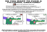 SO YOU WANT TO F--- A FICTIONAL CREATURE? Give it the Harkness test first! Does it have Human Intelligence (or "greater")? Can it talk or otherwise communicate with language ? Is it of sexual maturity for its species? If the answer to all three is “yes" then you can f--- it! It's a nonhuman creature with sentience and all you need to have consentual sex with. If you answered "no" to one or more, watch out! That's b--------- or possibly p---------! Don't f--- it! Here is an illustrated guide: Are you an adult? Are you an adult? RONK! Do you want to Puck? Do you want to Puck? DO NOT F--- THIS It's OK to f--- this! Body language is a dangerous road. As always, err on the side of caution Only rely on body language if both parties have attempted communication through different means and failed due to language barriers and other special situations.