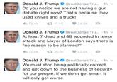 Donald Trump's Tweet Donald J. Trump * @realDonaldTru...-1h ﹀ Do you notice we are not having a gun debate right now? That's because they used knives and a truck! わ13.4K 11.4K 34.5K Donald J. Trump e @realDonaldTru...-1h ﹀ At least 7 dead and 48 wounded in terror attack and Mayor of London says there is "no reason to be alarmed!" わ12.5K 20.1K 42.6K Donald J. Trump * @realDonaldTru...-1h ﹀ We must stop being politically correct and get down to the business of security for our people. If we don't get smart it will only get worse