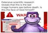 Extensive scientific research reveals that this is the last image humans see before death. Is this the face of God himself? WAR e System Shutdown I ns 'tystemyess and log of is shuzt work in prog be lost. Thi s is systemress an changes wNT AUTHORIT work in prog be lost this thuǐdown waea changes wiNT AUTHORITY SYSTEMS intiated by licious Viruses al & Financial Cal Time before shuldow00.0 56 Message The svstem roa The svstem proc 0. The system w restart PANKLAND