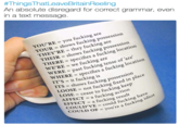 #ThingsThatLeaveBritain Reeling An absolute disregard for correct grammar, even in a text message. YOU'RE = you f------ are YOUR = shows f------ possession THEY'RE they f------ are HERE = specifies a f------ location WE'RE = we f------ are THEIR- IR = shows f------ possession E-past f------ tense of are, WHERE IT'S = it f------ is ITS = s = specifies afucking location = shows f-- LOOSE = not f------ fixed in pla LOSE = cease to f------ keep AFFECT = a f------ action EFFECT a fckng hv COULD'VE = could f----king COULD OF = you're a idiot