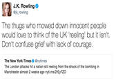 J.K. Rowling @jk_rowling The thugs who mowed down innocent people would love to think of the UK reeling' but it isn't. Don't confuse grief with lack of courage. The New York Times. @nytimes The London attacks hit a nation still reeling from the shock of the bombing in Manchester almost 2 weeks ago nyti.ms/2rEyFZO