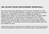 UK ELECTION SOUVENIR SPECIAL! An exclusive new Banksy print will be released on the 9th June. This limited edition artwork on archival quality paper is completely free, but is only available to registered voters in the Bristol North West, Bristol West, North Somerset, Thornbury, Kingswood and Filton constituencies. Simply send in a photo of your ballot paper from polling day showing you voted against the Conservative incumbent and this complimentary gift will be mailed to you Lawyer's note: this print is a souvenir piece of campaign material, it is in no way meant to influence the choices of the electorate, has no monetary value, is for amusement purposes only and is strictly not for re-sale. Terms and conditions to follow, postage not included.