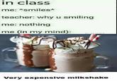 Why u smiling in claSS me: *smiles* teacher: why u smiling me: nothing me (in my mind) Very expensive milikshake