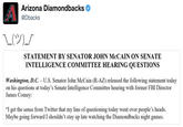 Arizona Diamondbacks @Dbacks STATEMENT BY SENATOR JOHN McCAIN ON SENATE INTELLIGENCE COMMITTEE HEARING QUESTIONS Washington, D.C. - U.S. Senator John McCain (R-AZ) released the following statement today on his questions at today's Senate Intelligence Committee hearing with former FBI Director James Comey "I get the sense from Twitter that my line of questioning today went over people's heads. Maybe going forward I shouldn't stay up late watching the Diamondbacks night games