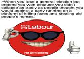 >When you lose a general election but pretend you won because you didn't collapse as badly as people thought you would against a party running on a platform of killing foxes and stealing old people's homes. Labour 'M WITH CORBYN