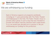 Bank of America News News @BofA News We are withdrawing our funding Bank of America supports art programs worldwide, including an 11-year partnership with The Public Theater and Shakespeare in the Park. The Public Theater chose to present Julius Caesar in such a way that was intended to provoke and offend. Had this intention been made known to us, we would have decided not to sponsor it. We are withdrawing our funding for this production. Bank of America
