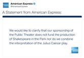 American Express @AmericanExpress A Statement from American Express: We would like to clarify that our sponsorship of the Public Theater does not fund the production of Shakespeare in the Park nor do we condone the interpretation of the Julus Caesar play