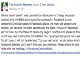 The Activist Mommy added 2 new photos. February 12. it Where have I been? I was banned from facebook for 3 days because l quoted what the Bible says about homosexuality. Facebook is now censoring Christian speech! Facebook allows the most vile speech and photos, yet censors Christian speech and the Bible. I'm out of "facebook ail" for now, but the threat to delete my page if I continue to speak on this is still very real. I will not be intimidated. You can physically place me in jail for all I care...l will not be silenced. You can read what I wrote below which facebook deleted. Let's see if this post gets deleted. Please share far and wide with the hashtag…#FacebookCensorsBible. #Censorship #biblecensorship #christiancensorship #facebookcensorship