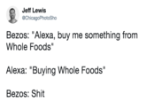 Bezos Be Like Jeff Lewis @ChicagoPhotoSho Bezos: "Alexa, buy me something from Whole Foods" Alexa: "Buying Whole Foods" Bezos: S---