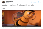 leanlover44 @piqlos Follow doctor: you have / mins until you die me: , 0:52 / 7:03 The entire bee movie but every time they say bee it gets faster