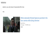 lesbianrey doctor: you only have 44 seconds left to live me: White nationalist Richard Spencer punched in the face camera while doing interview Sarah Burris 1 day ago 615,008 views NEW 0:44